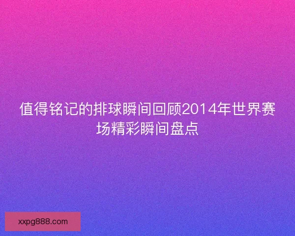 值得铭记的排球瞬间回顾2014年世界赛场精彩瞬间盘点