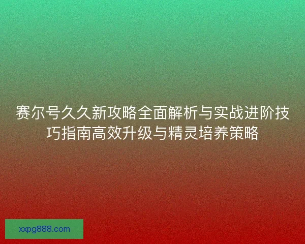 赛尔号久久新攻略全面解析与实战进阶技巧指南高效升级与精灵培养策略