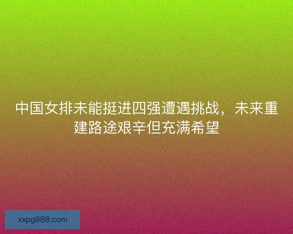中国女排未能挺进四强遭遇挑战，未来重建路途艰辛但充满希望