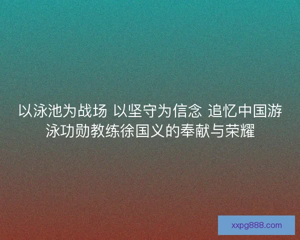 以泳池为战场 以坚守为信念 追忆中国游泳功勋教练徐国义的奉献与荣耀