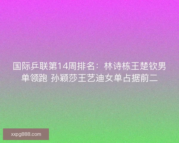 国际乒联第14周排名：林诗栋王楚钦男单领跑 孙颖莎王艺迪女单占据前二